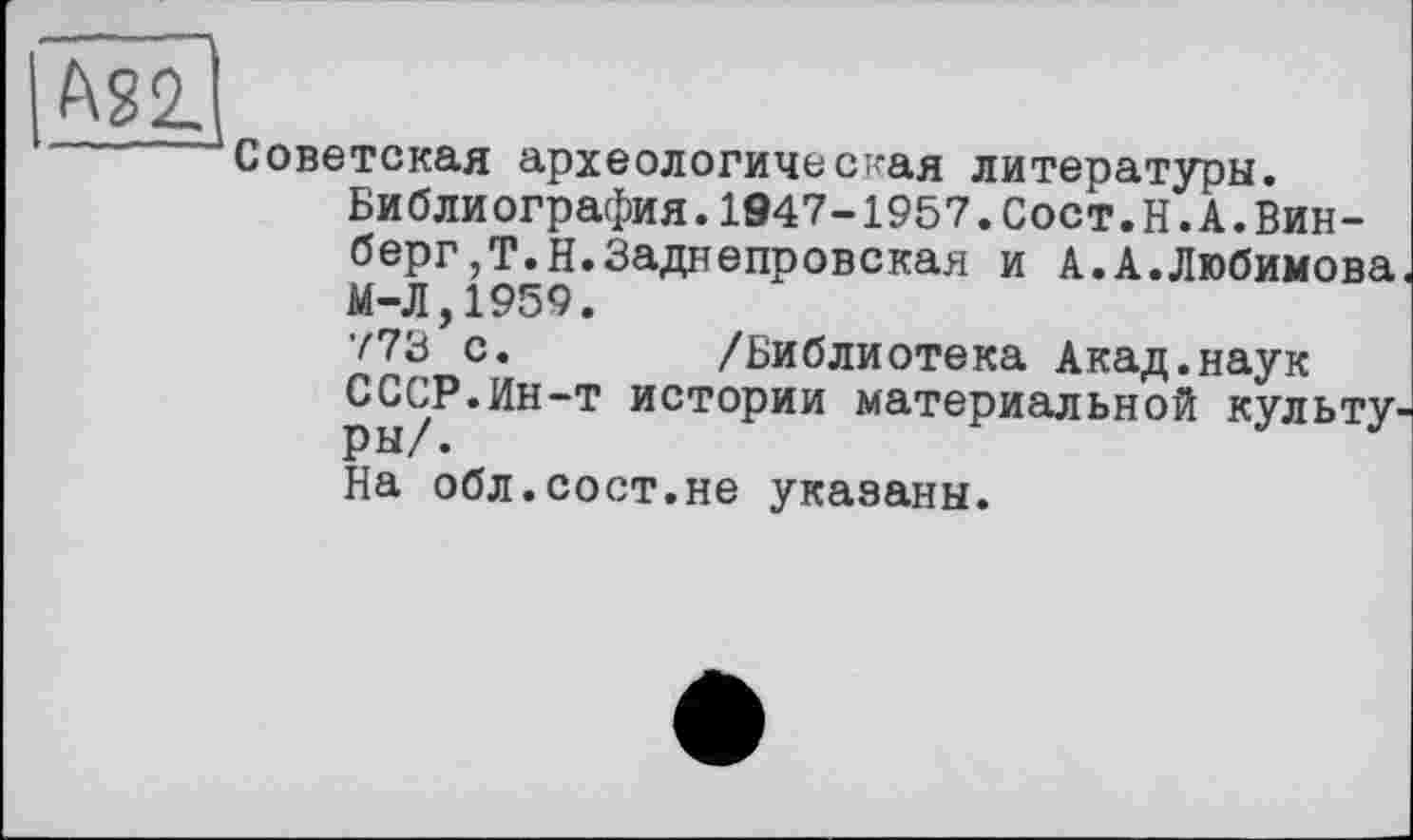 ﻿
Советская археологическая литературы.
Библиография.1947-1957.Сост.Н.А.Вин-берг,Т.Н.Заднепровская и А.А.Любимова. М-Л,1959.
773 с. /Библиотека Акад.наук СССР.Ин-т истории материальной культур ры/.
На обл.сост.не указаны.